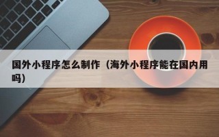 阜新国外小程序怎么制作（海外小程序能在国内用吗）