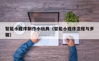 阜新智能小程序制作小玩具（智能小程序流程与步骤）
