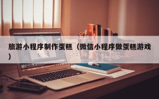 阜新旅游小程序制作蛋糕（微信小程序做蛋糕游戏）